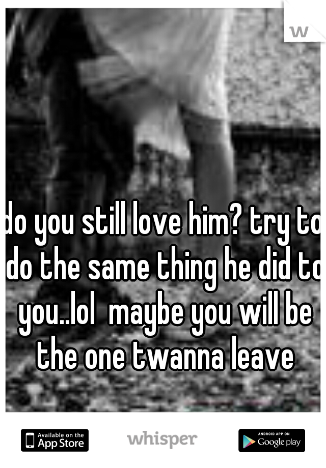 do you still love him? try to do the same thing he did to you..lol  maybe you will be the one twanna leave