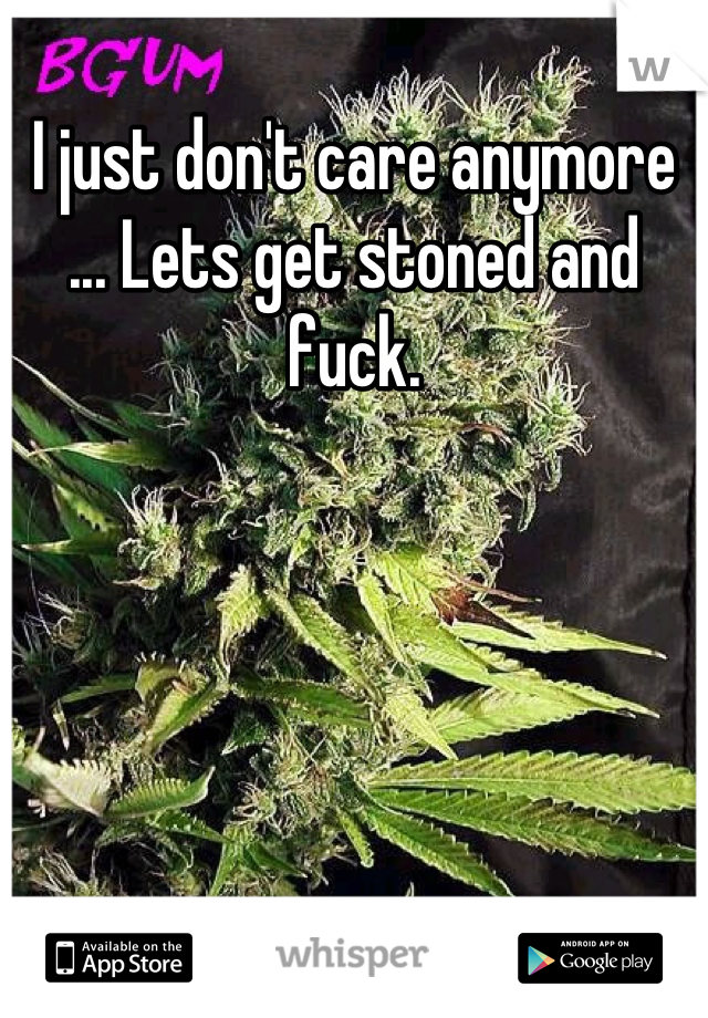 I just don't care anymore ... Lets get stoned and fuck.