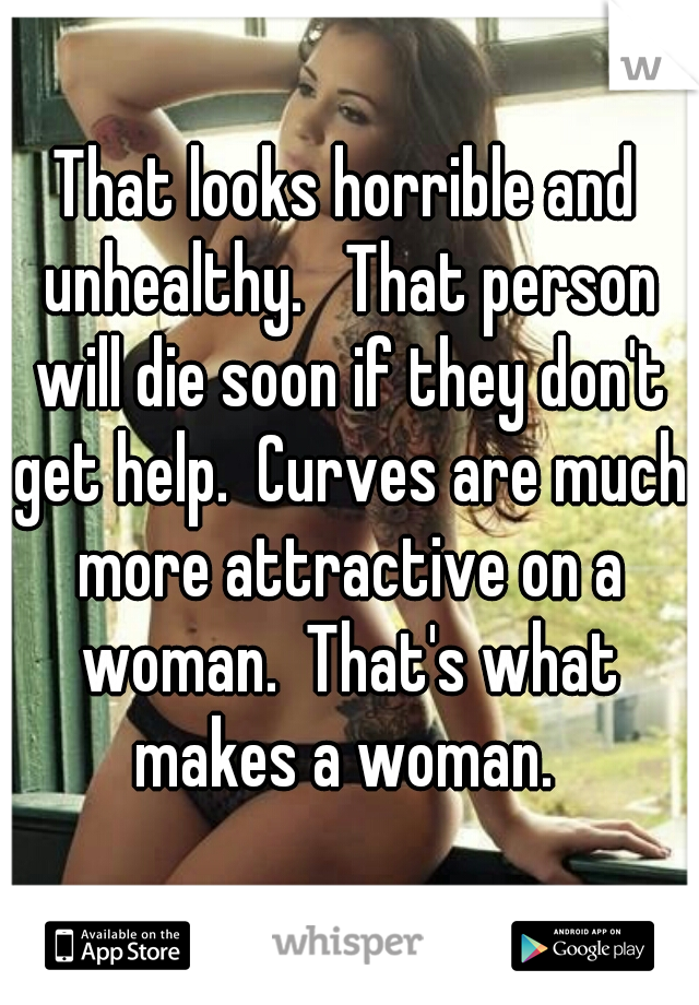 That looks horrible and unhealthy.   That person will die soon if they don't get help.  Curves are much more attractive on a woman.  That's what makes a woman. 