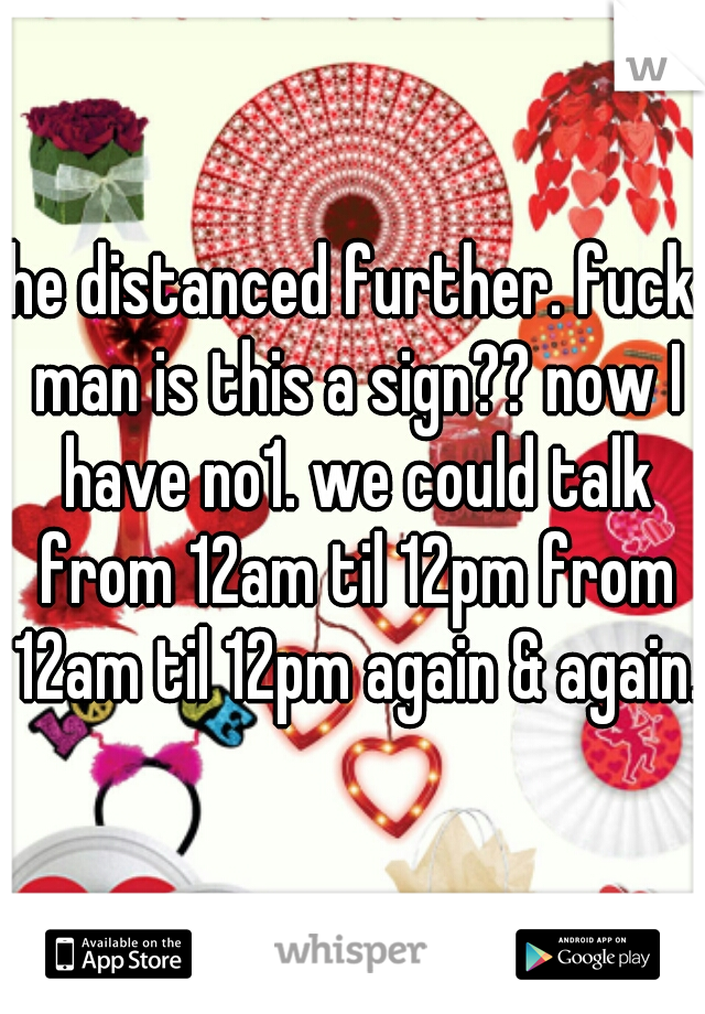 he distanced further. fuck man is this a sign?? now I have no1. we could talk from 12am til 12pm from 12am til 12pm again & again.
