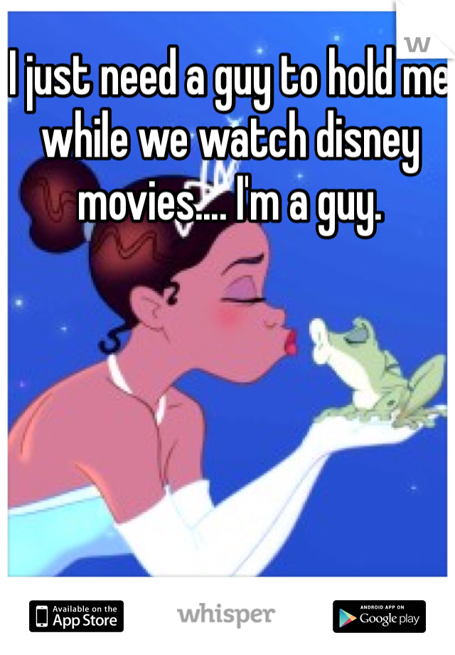 I just need a guy to hold me while we watch disney movies.... I'm a guy.
