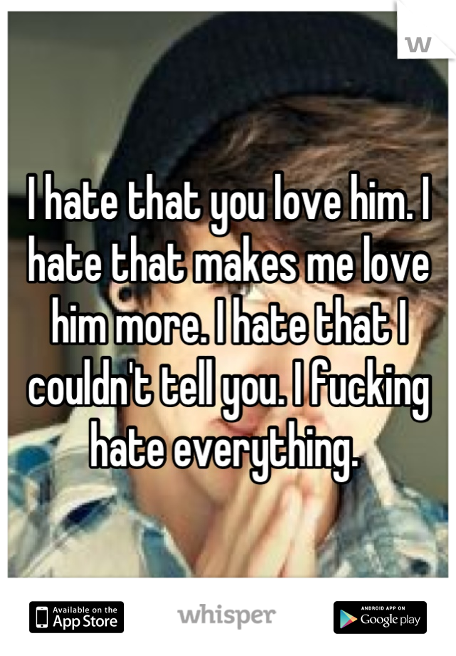 I hate that you love him. I hate that makes me love him more. I hate that I couldn't tell you. I fucking hate everything. 
