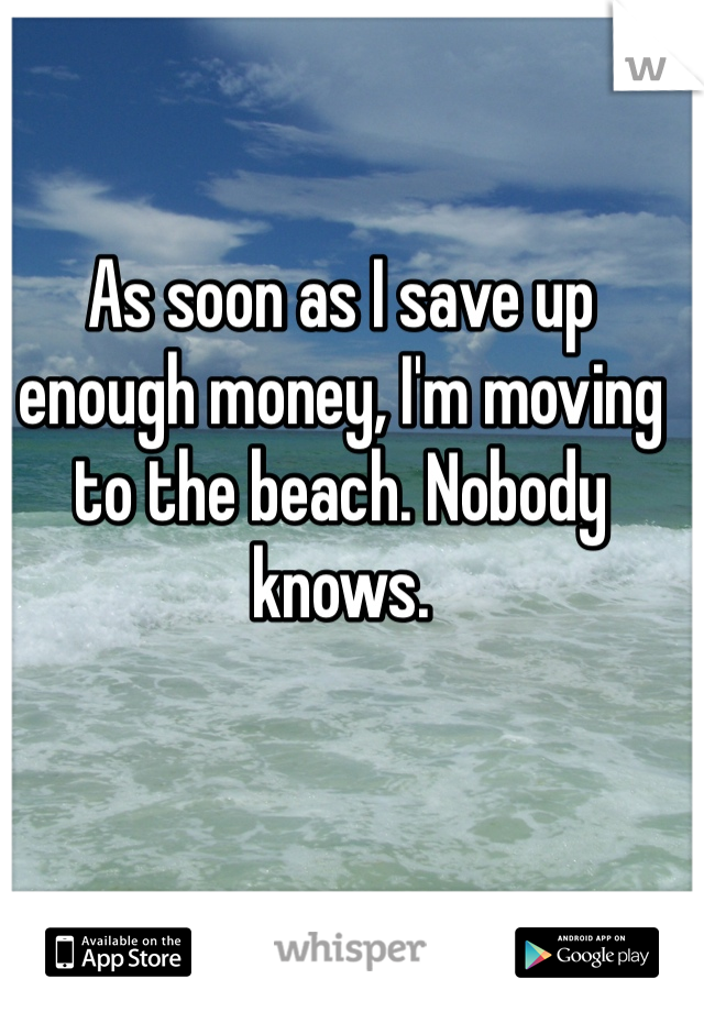 As soon as I save up enough money, I'm moving to the beach. Nobody knows. 