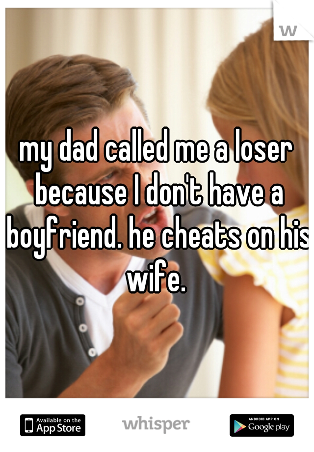 my dad called me a loser because I don't have a boyfriend. he cheats on his wife. 