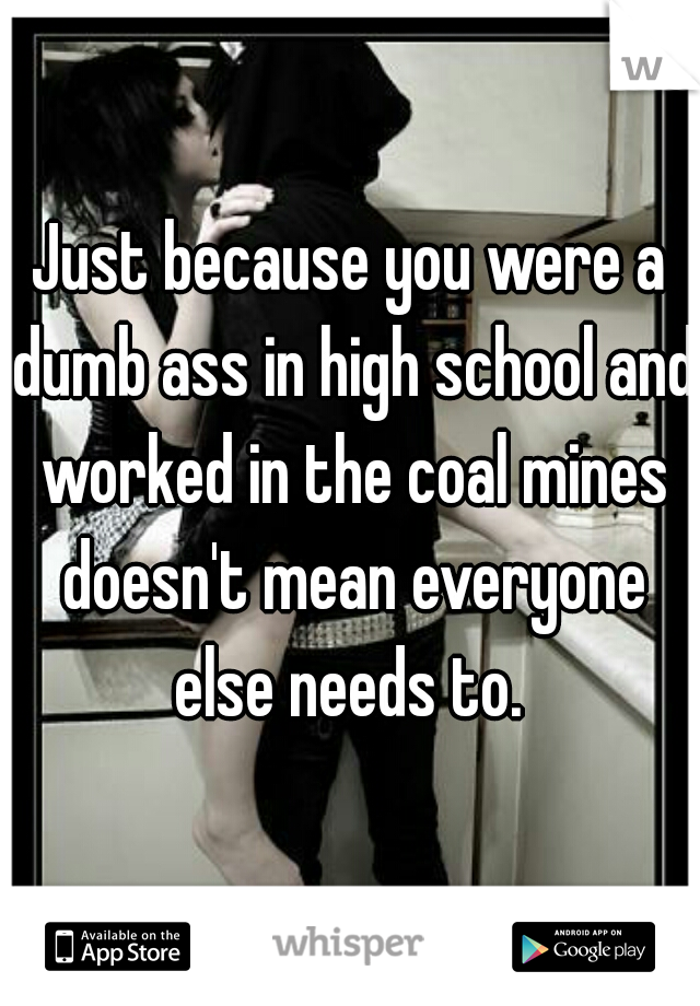 Just because you were a dumb ass in high school and worked in the coal mines doesn't mean everyone else needs to. 
