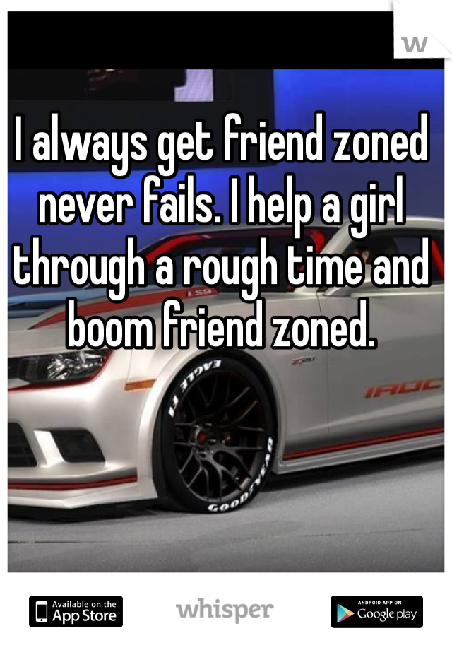 I always get friend zoned never fails. I help a girl through a rough time and boom friend zoned. 