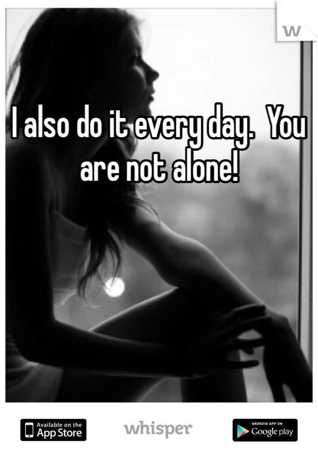 I also do it every day.  You are not alone!