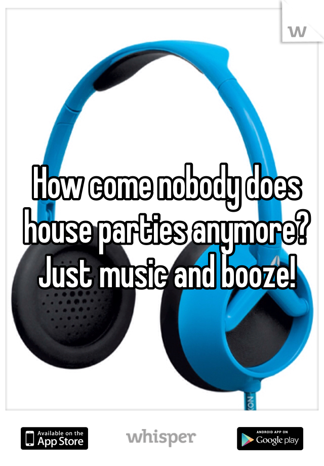 How come nobody does house parties anymore? Just music and booze!