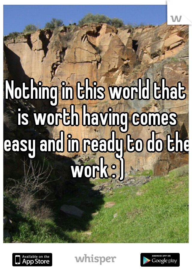 Nothing in this world that is worth having comes easy and in ready to do the work : )