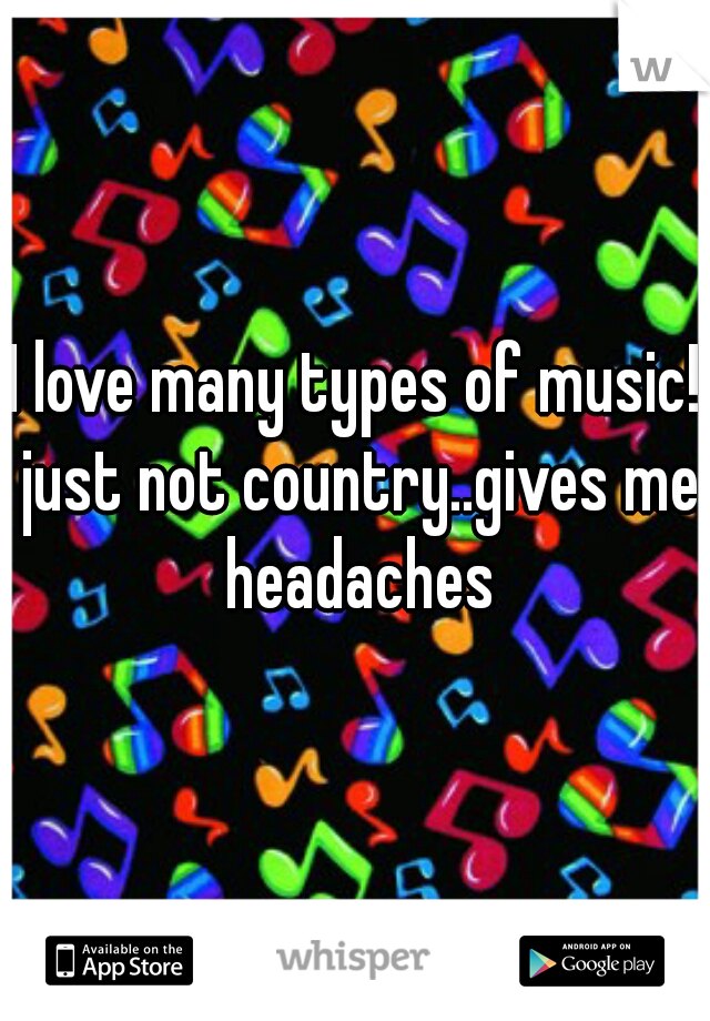 I love many types of music! just not country..gives me headaches