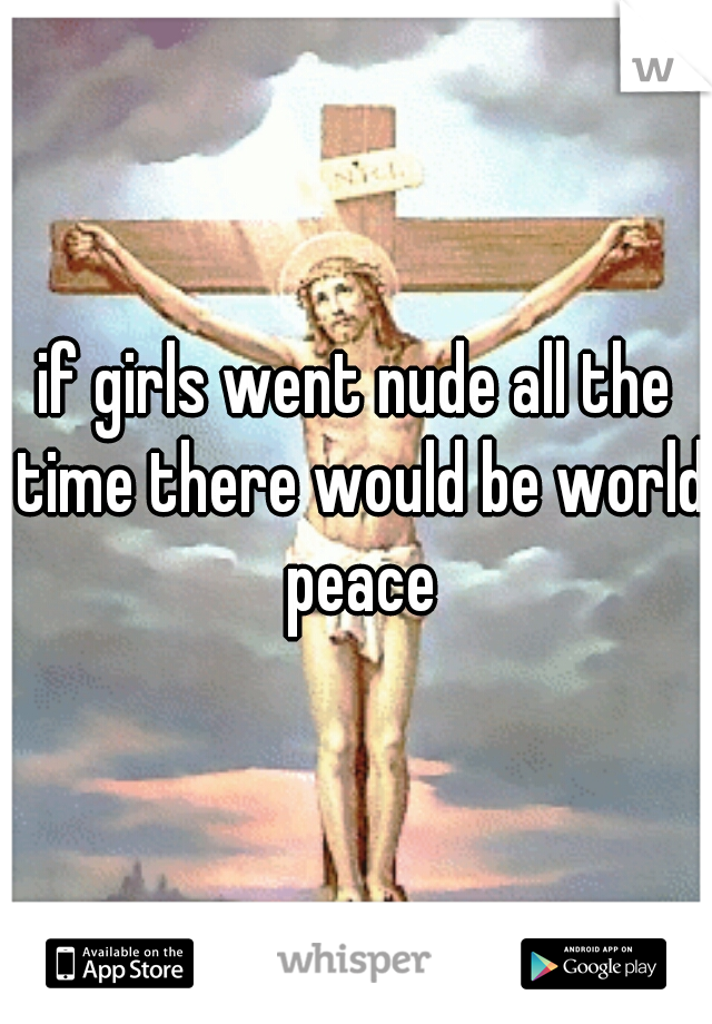 if girls went nude all the time there would be world peace