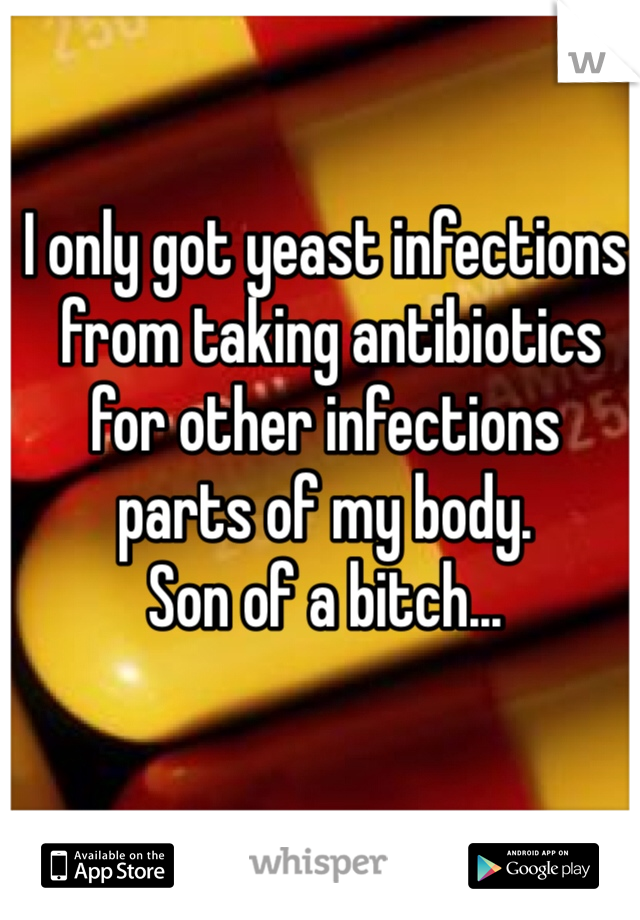 I only got yeast infections
 from taking antibiotics 
for other infections 
parts of my body. 
Son of a bitch...