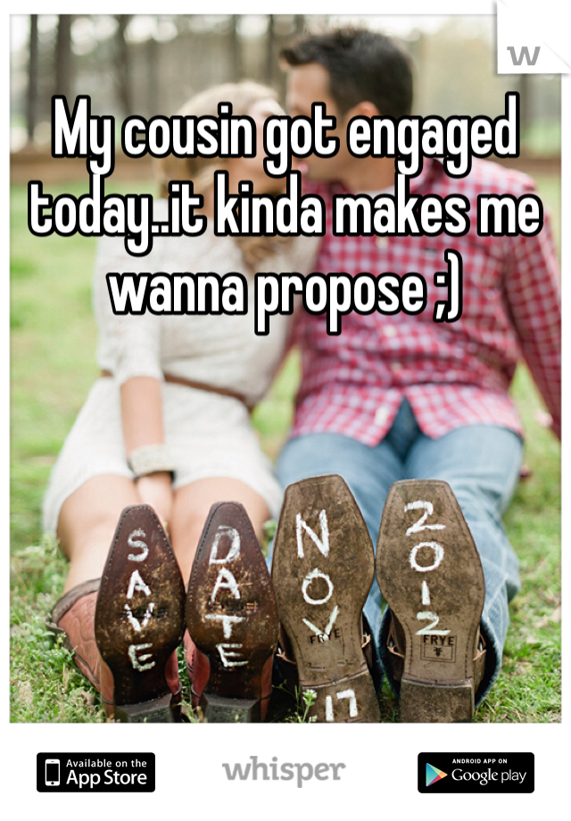 My cousin got engaged today..it kinda makes me wanna propose ;)