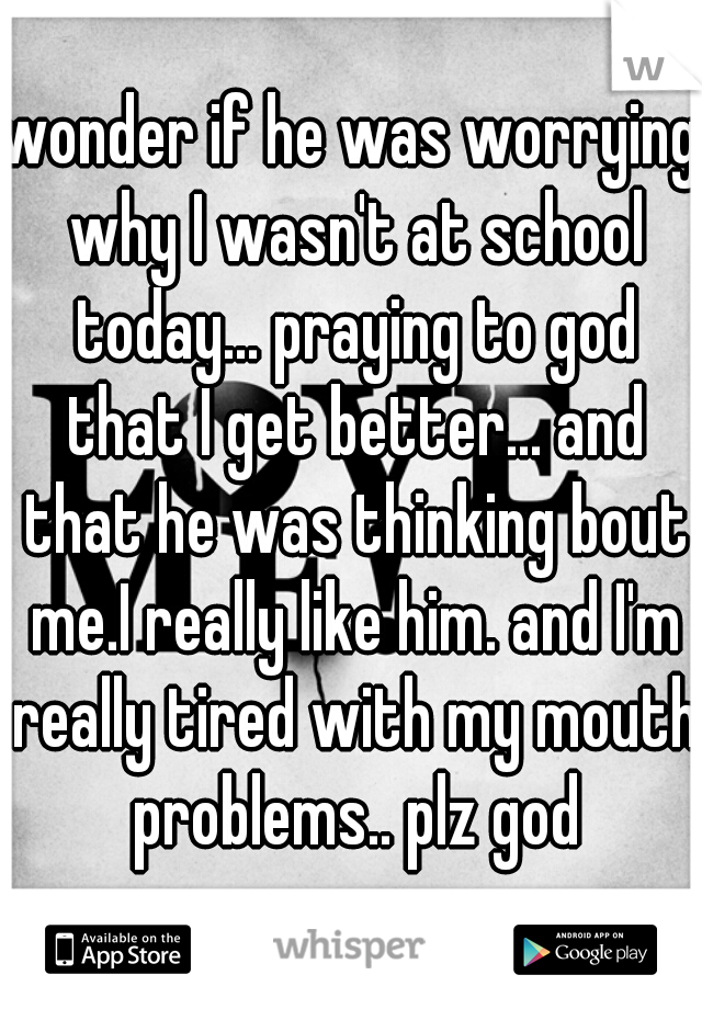 wonder if he was worrying why I wasn't at school today... praying to god that I get better... and that he was thinking bout me.I really like him. and I'm really tired with my mouth problems.. plz god