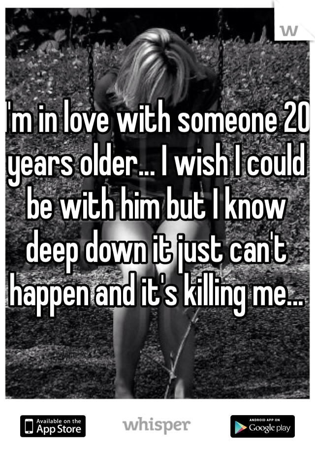 I'm in love with someone 20 years older... I wish I could be with him but I know deep down it just can't happen and it's killing me...