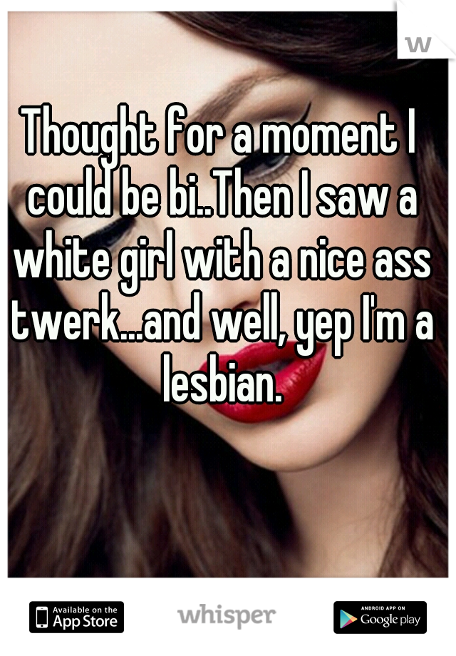 Thought for a moment I could be bi..Then I saw a white girl with a nice ass twerk...and well, yep I'm a lesbian.