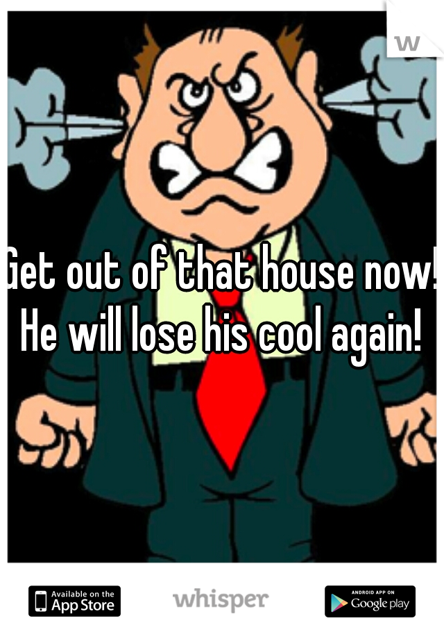 Get out of that house now! He will lose his cool again! 
