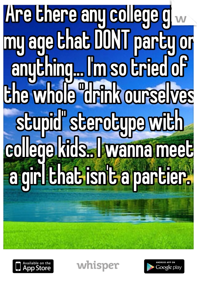Are there any college girls my age that DONT party or anything... I'm so tried of the whole "drink ourselves stupid" sterotype with college kids.. I wanna meet a girl that isn't a partier. 