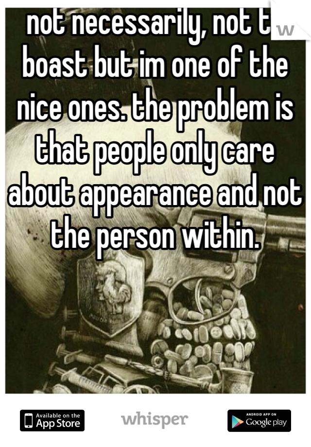 not necessarily, not to boast but im one of the nice ones. the problem is that people only care about appearance and not the person within.