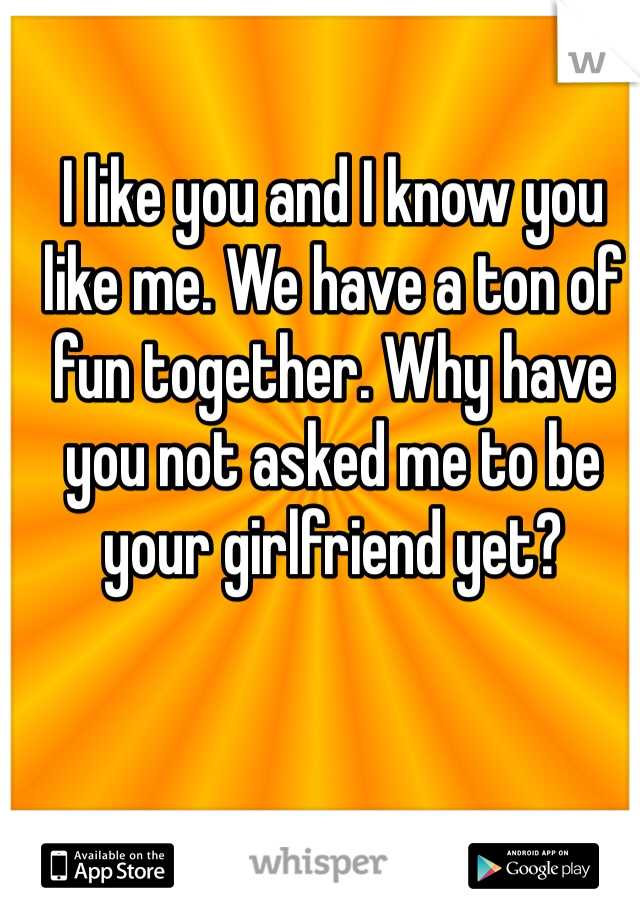 I like you and I know you like me. We have a ton of fun together. Why have you not asked me to be your girlfriend yet?