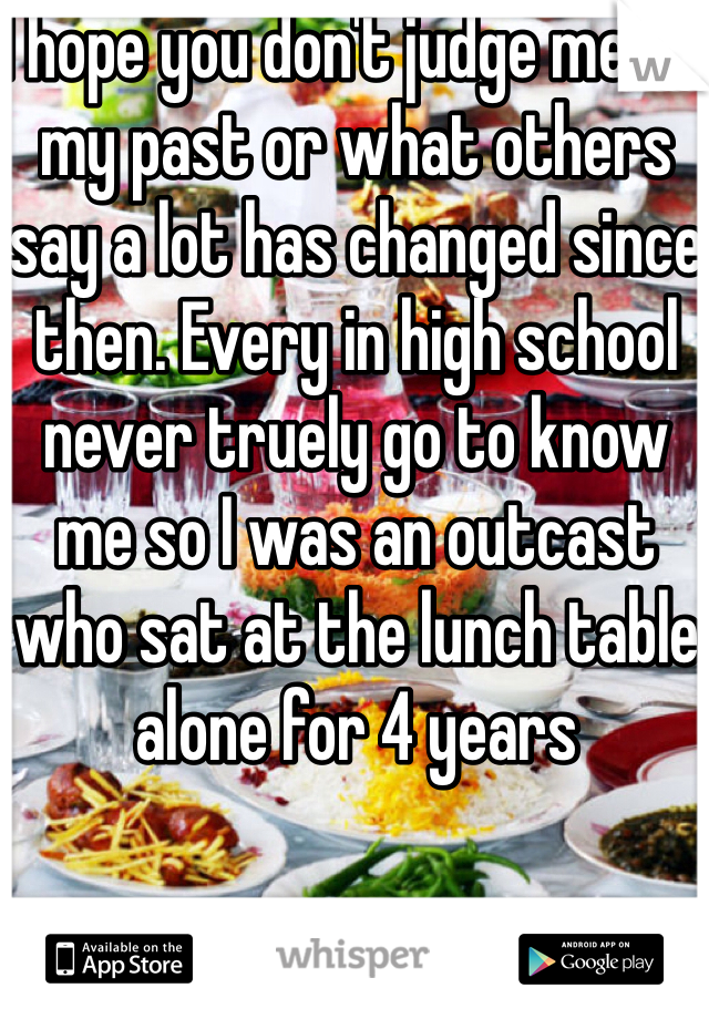 I hope you don't judge me on my past or what others say a lot has changed since then. Every in high school never truely go to know me so I was an outcast who sat at the lunch table alone for 4 years 