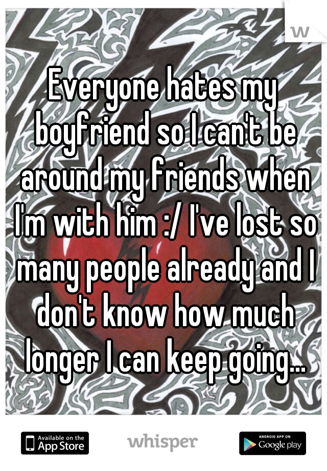 Everyone hates my boyfriend so I can't be around my friends when I'm with him :/ I've lost so many people already and I don't know how much longer I can keep going...