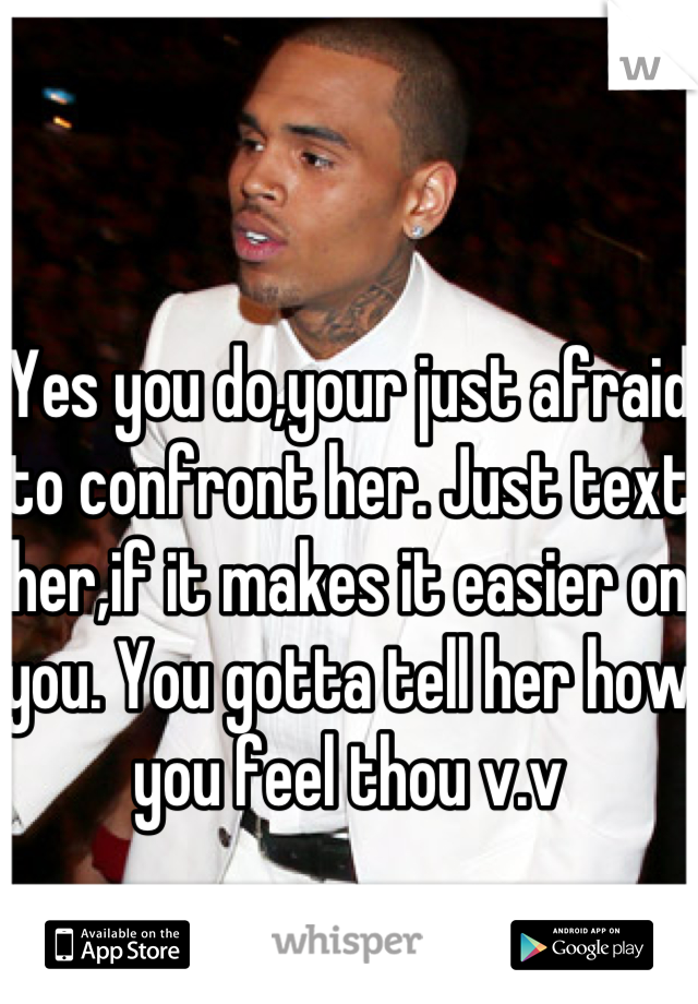 Yes you do,your just afraid to confront her. Just text her,if it makes it easier on you. You gotta tell her how you feel thou v.v