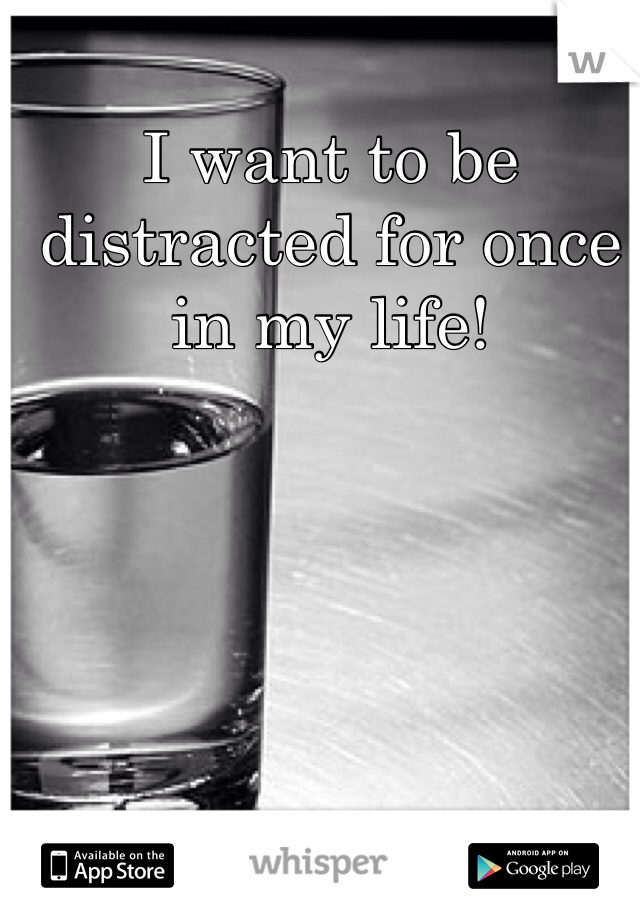 I want to be distracted for once in my life!