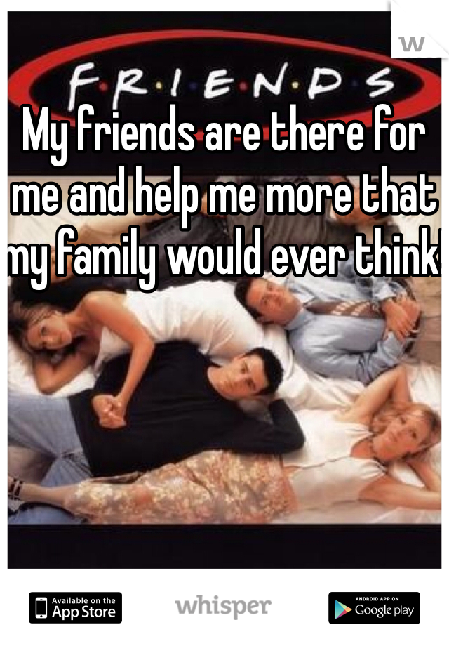 My friends are there for me and help me more that my family would ever think! 