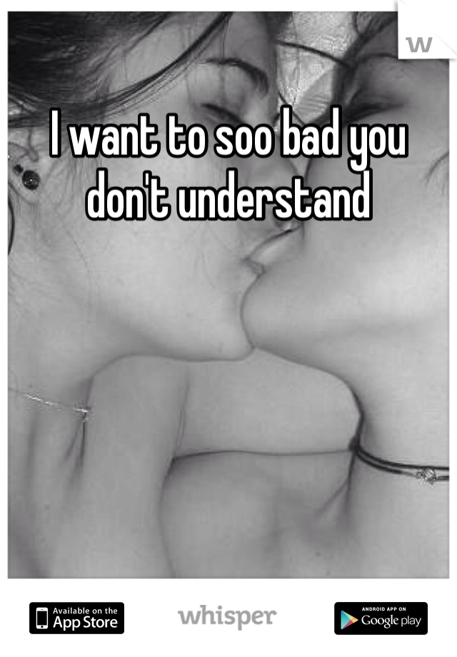I want to soo bad you don't understand 