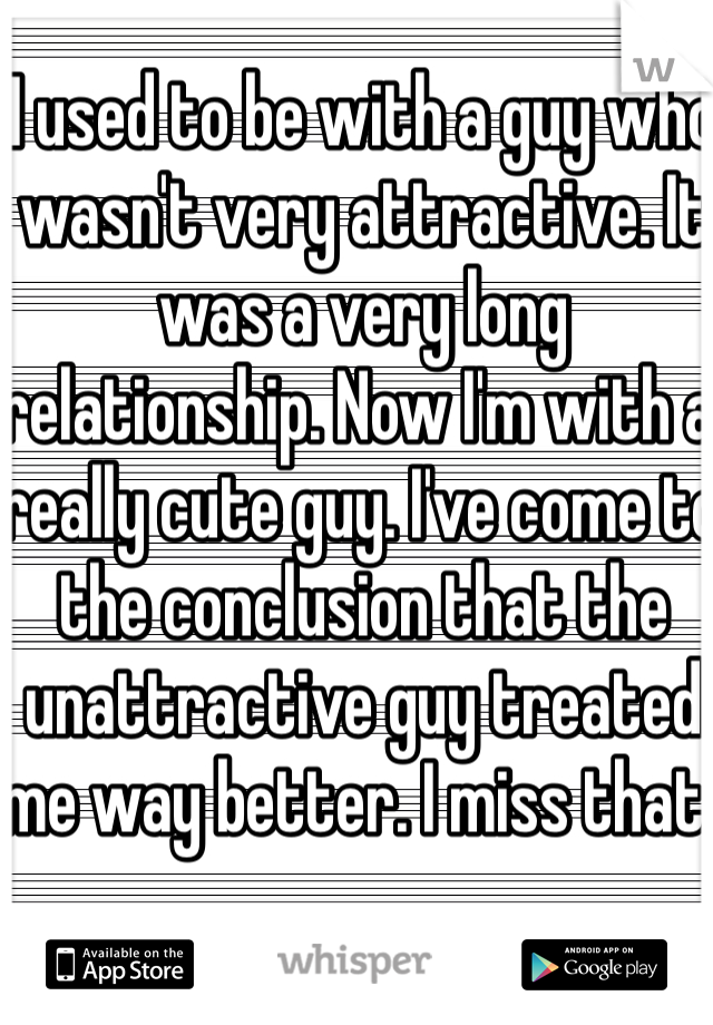 I used to be with a guy who wasn't very attractive. It was a very long relationship. Now I'm with a really cute guy. I've come to the conclusion that the unattractive guy treated me way better. I miss that. 