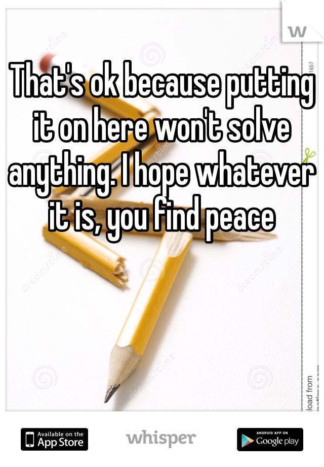 That's ok because putting it on here won't solve anything. I hope whatever it is, you find peace 