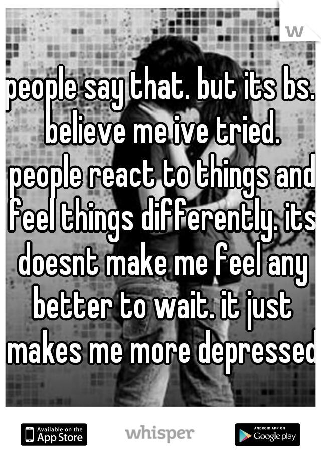 people say that. but its bs. believe me ive tried. people react to things and feel things differently. its doesnt make me feel any better to wait. it just makes me more depressed.