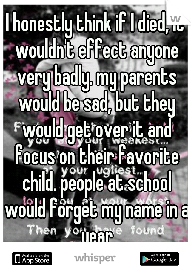 I honestly think if I died, it wouldn't effect anyone very badly. my parents would be sad, but they would get over it and focus on their favorite child. people at school would forget my name in a year