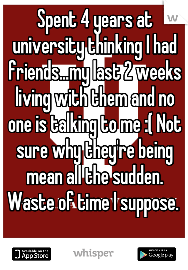 Spent 4 years at university thinking I had friends...my last 2 weeks living with them and no one is talking to me :( Not sure why they're being mean all the sudden. Waste of time I suppose. 