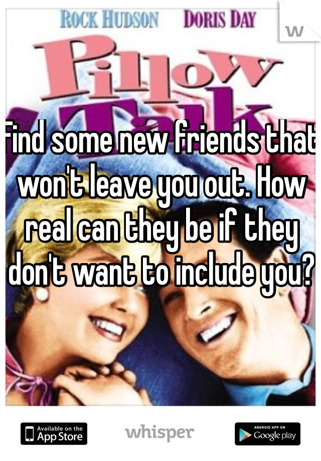 Find some new friends that won't leave you out. How real can they be if they don't want to include you?