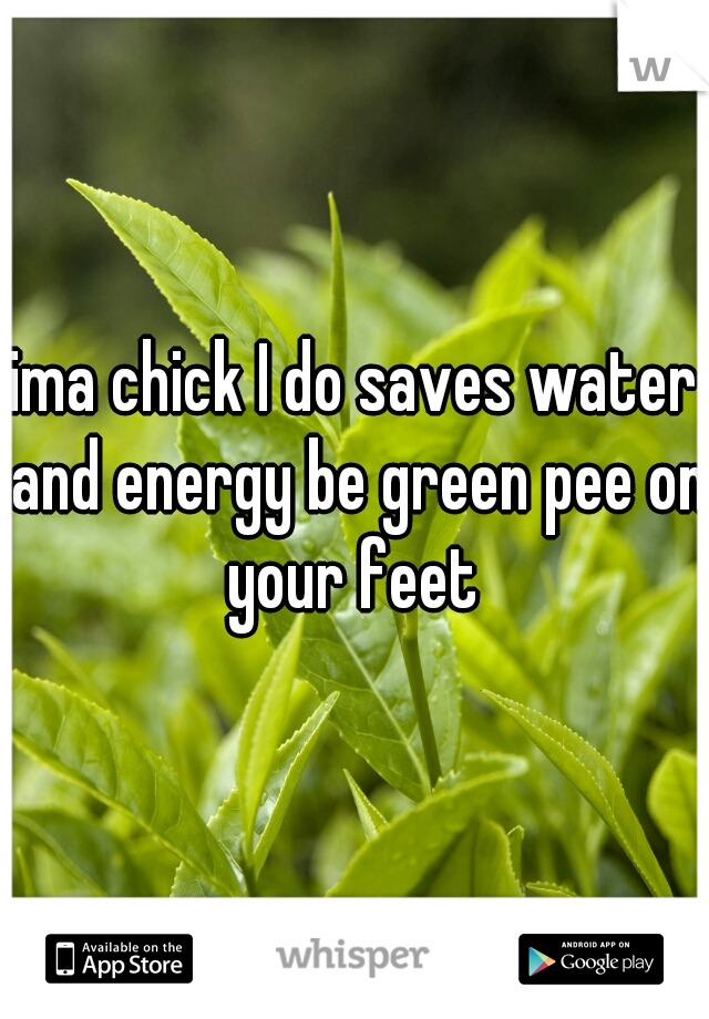 ima chick I do saves water and energy be green pee on your feet 