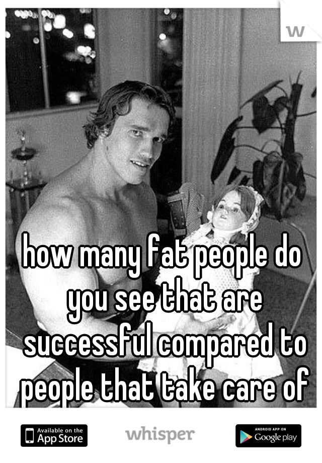 how many fat people do you see that are successful compared to people that take care of themselves?