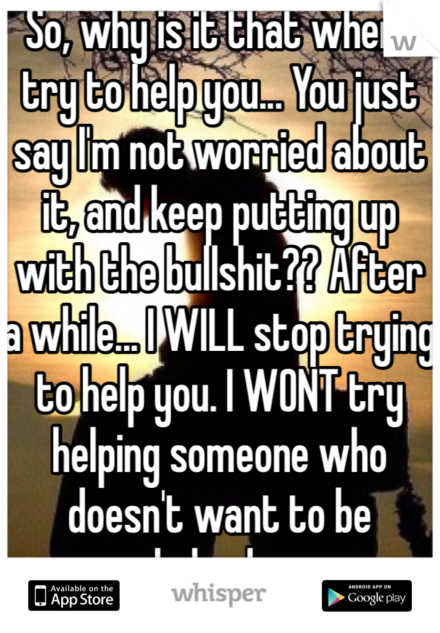 So, why is it that when I try to help you... You just say I'm not worried about it, and keep putting up with the bullshit?? After a while... I WILL stop trying to help you. I WONT try helping someone who doesn't want to be helped....