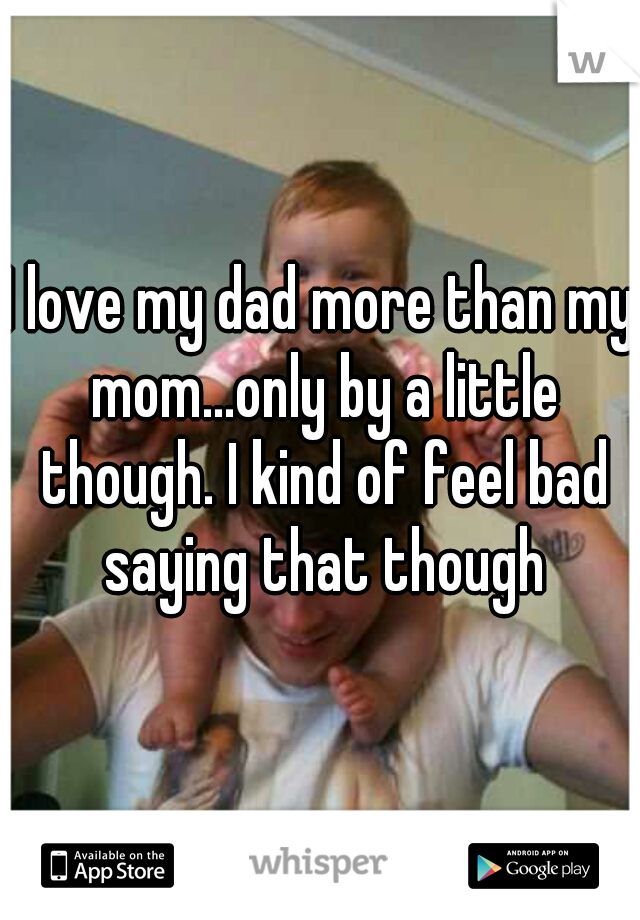 I love my dad more than my mom...only by a little though. I kind of feel bad saying that though