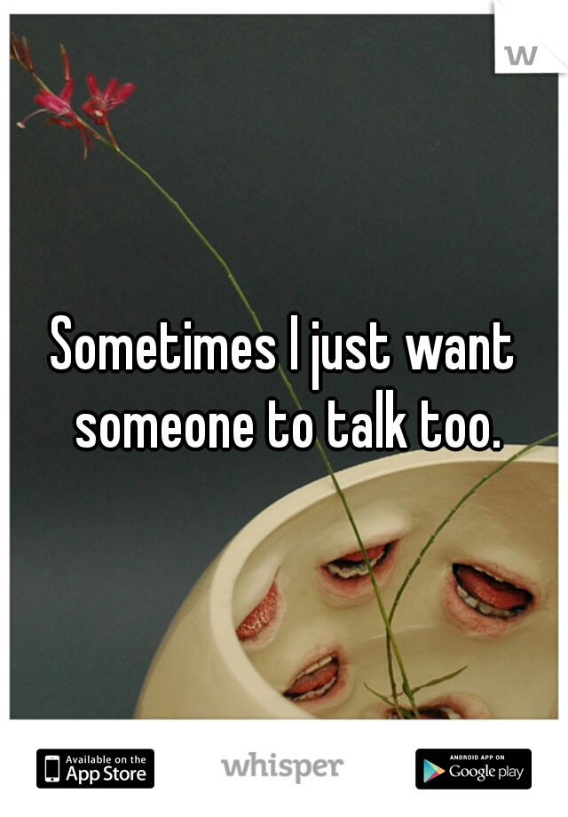 Sometimes I just want someone to talk too.
