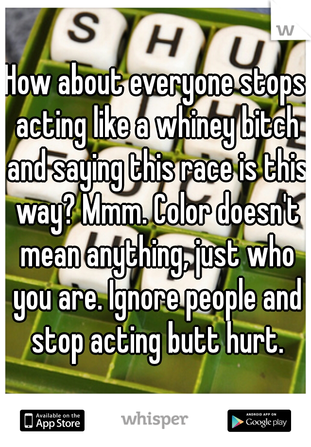 How about everyone stops acting like a whiney bitch and saying this race is this way? Mmm. Color doesn't mean anything, just who you are. Ignore people and stop acting butt hurt.