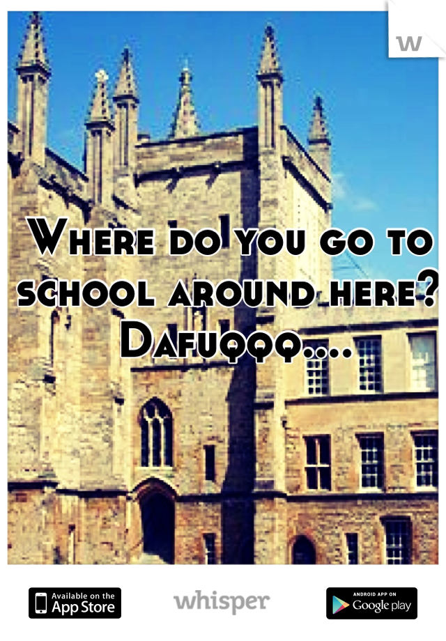 Where do you go to 
school around here?
 Dafuqqq....