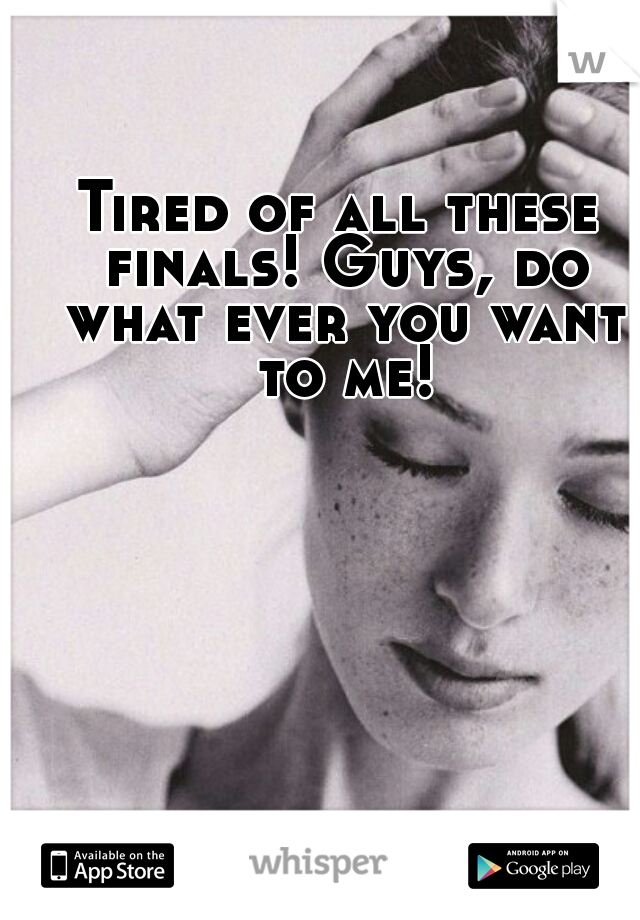 Tired of all these finals! Guys, do what ever you want to me!