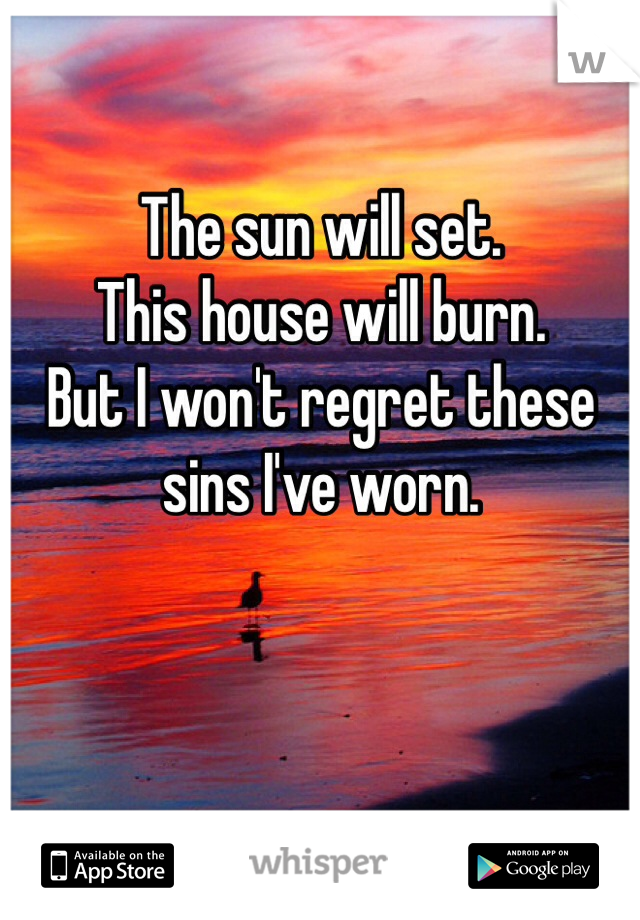 The sun will set. 
This house will burn.
But I won't regret these sins I've worn.