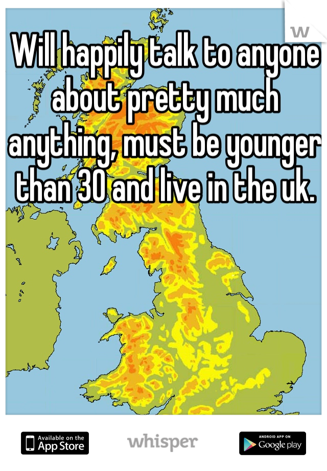 Will happily talk to anyone about pretty much anything, must be younger than 30 and live in the uk. 