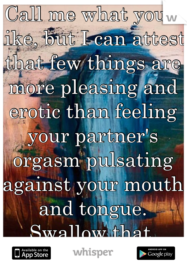 Call me what you'd like, but I can attest that few things are more pleasing and erotic than feeling your partner's orgasm pulsating against your mouth and tongue. 
Swallow that, prude. ;)