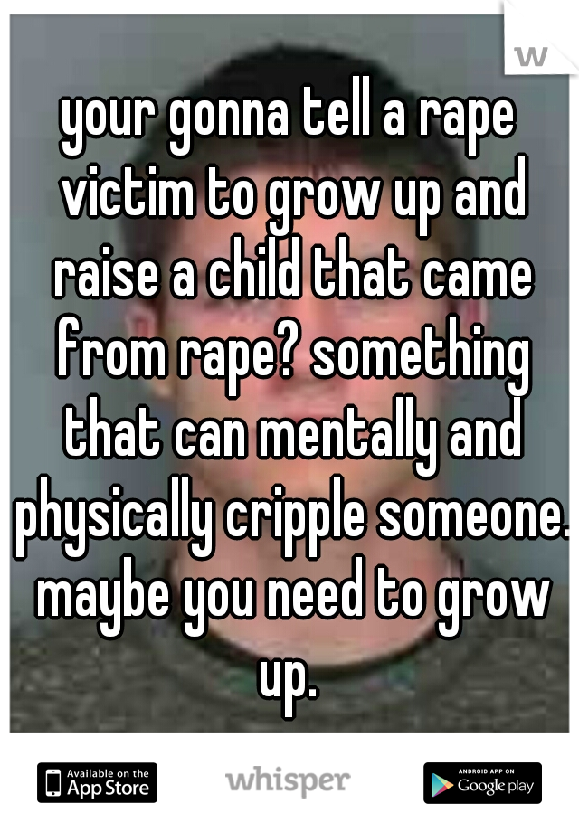 your gonna tell a rape victim to grow up and raise a child that came from rape? something that can mentally and physically cripple someone. maybe you need to grow up. 