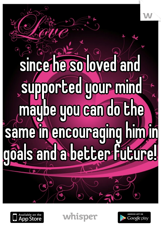 since he so loved and supported your mind maybe you can do the same in encouraging him in goals and a better future! 