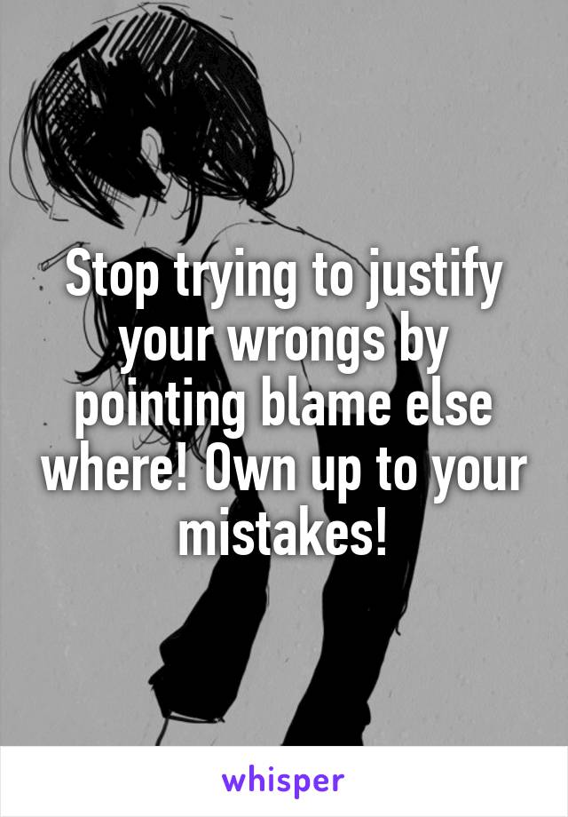 Stop trying to justify your wrongs by pointing blame else where! Own up to your mistakes!